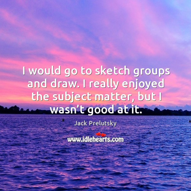 I would go to sketch groups and draw. I really enjoyed the subject matter, but I wasn’t good at it. Jack Prelutsky Picture Quote
