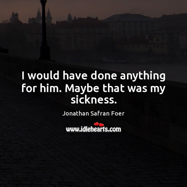I would have done anything for him. Maybe that was my sickness. Jonathan Safran Foer Picture Quote