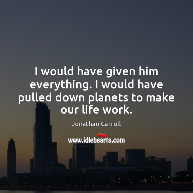 I would have given him everything. I would have pulled down planets to make our life work. Jonathan Carroll Picture Quote