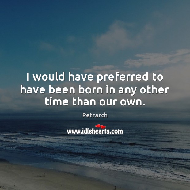 I would have preferred to have been born in any other time than our own. Petrarch Picture Quote