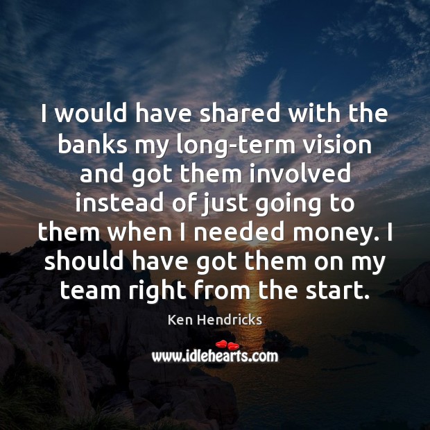 I would have shared with the banks my long-term vision and got Ken Hendricks Picture Quote