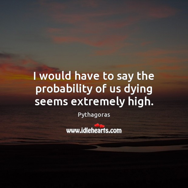 I would have to say the probability of us dying seems extremely high. Pythagoras Picture Quote