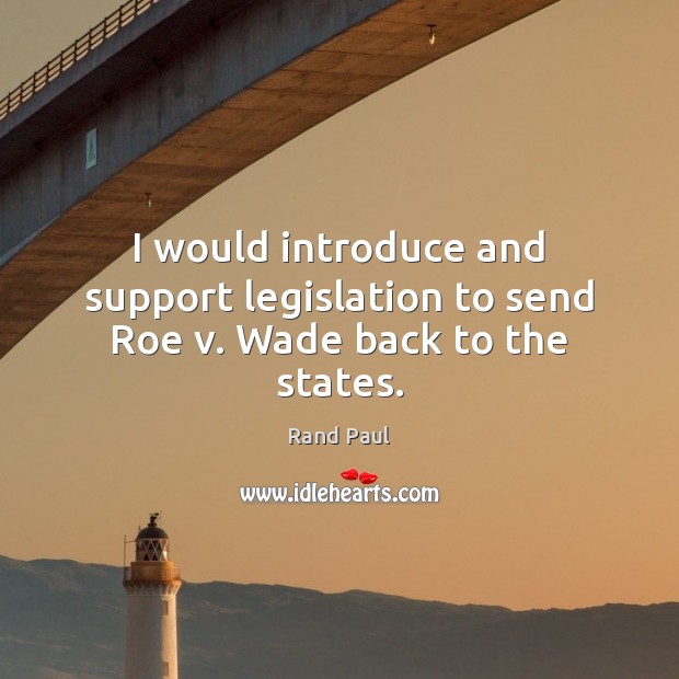 I would introduce and support legislation to send Roe v. Wade back to the states. Rand Paul Picture Quote