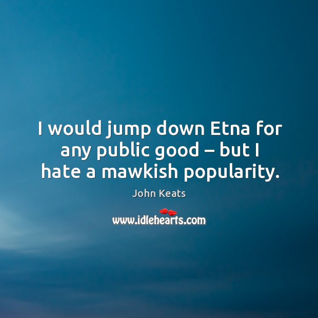 I would jump down etna for any public good – but I hate a mawkish popularity. John Keats Picture Quote