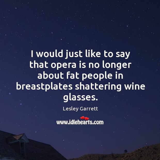 I would just like to say that opera is no longer about fat people in breastplates shattering wine glasses. Lesley Garrett Picture Quote