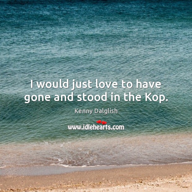 I would just love to have gone and stood in the Kop. Kenny Dalglish Picture Quote