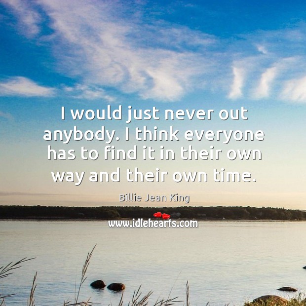 I would just never out anybody. I think everyone has to find it in their own way and their own time. Billie Jean King Picture Quote