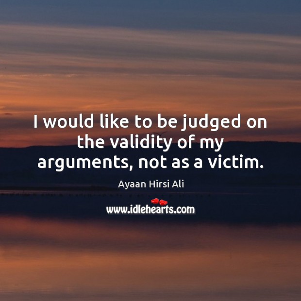 I would like to be judged on the validity of my arguments, not as a victim. Ayaan Hirsi Ali Picture Quote