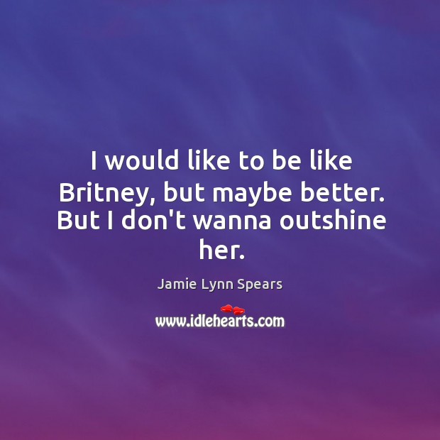 I would like to be like Britney, but maybe better. But I don’t wanna outshine her. Jamie Lynn Spears Picture Quote