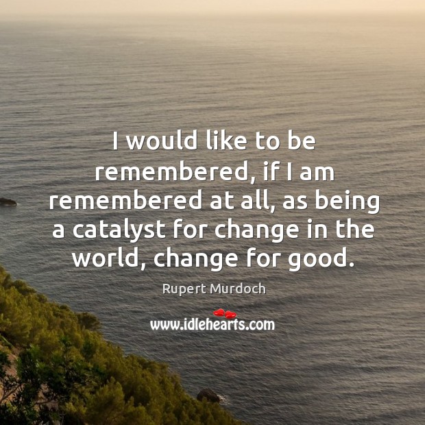I would like to be remembered, if I am remembered at all, as being a catalyst for change in the world, change for good. Image