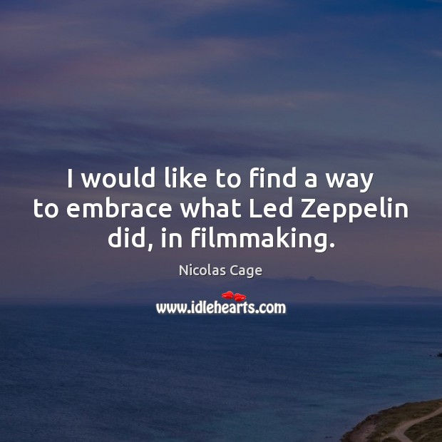 I would like to find a way to embrace what Led Zeppelin did, in filmmaking. 
