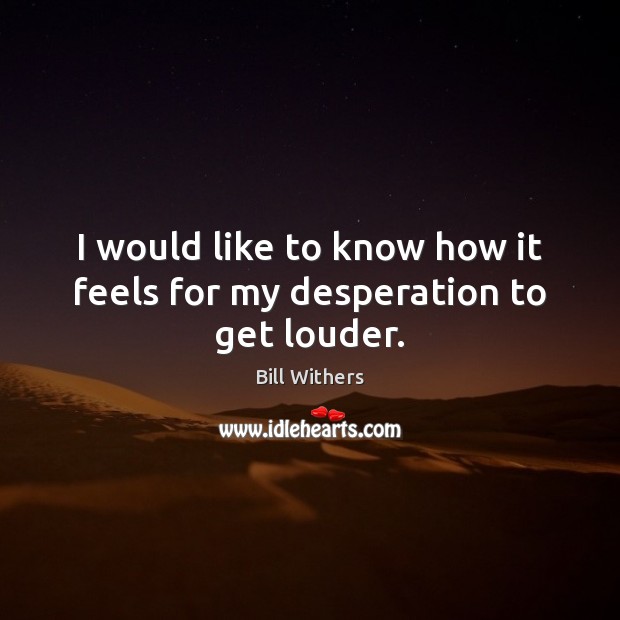 I would like to know how it feels for my desperation to get louder. Bill Withers Picture Quote