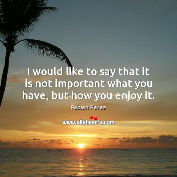 I would like to say that it is not important what you have, but how you enjoy it. Image