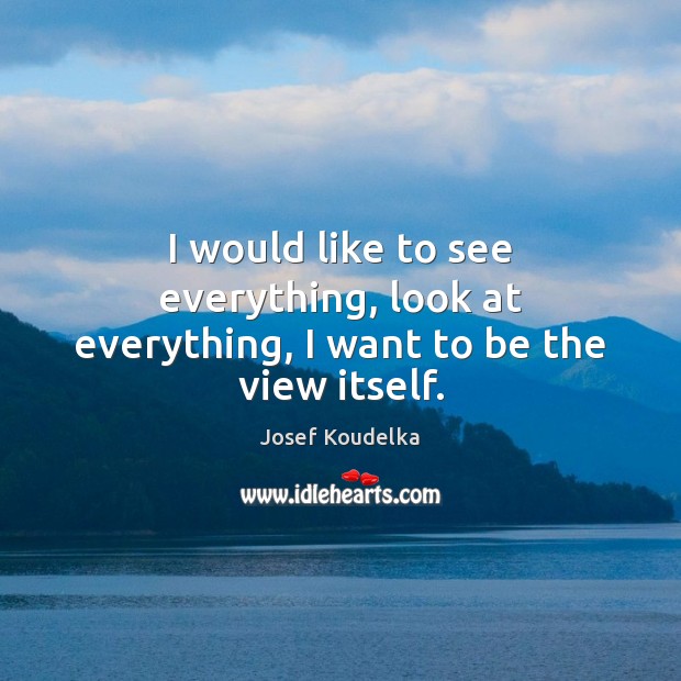 I would like to see everything, look at everything, I want to be the view itself. Image