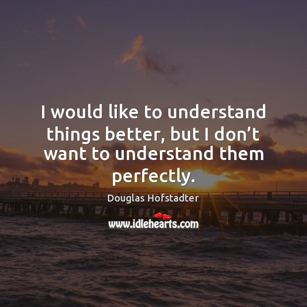 I would like to understand things better, but I don’t want to understand them perfectly. 