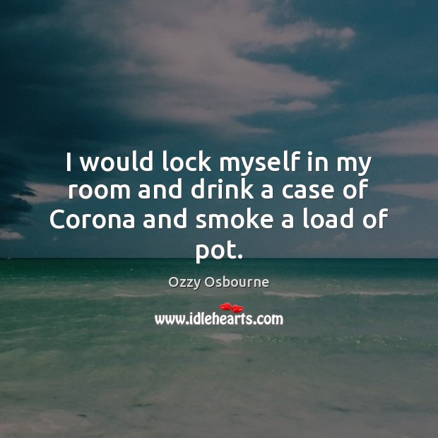 I would lock myself in my room and drink a case of Corona and smoke a load of pot. Ozzy Osbourne Picture Quote