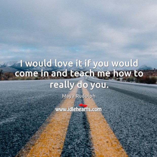 I would love it if you would come in and teach me how to really do you. Maya Rudolph Picture Quote
