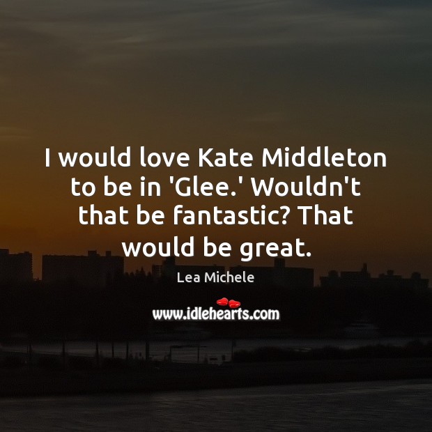 I would love Kate Middleton to be in ‘Glee.’ Wouldn’t that Lea Michele Picture Quote