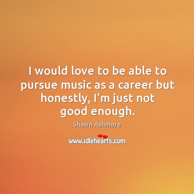 I would love to be able to pursue music as a career but honestly, I’m just not good enough. Shawn Ashmore Picture Quote