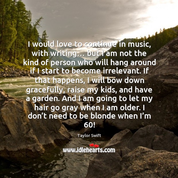 I would love to continue in music, with writing… but I am not the kind of person who will 