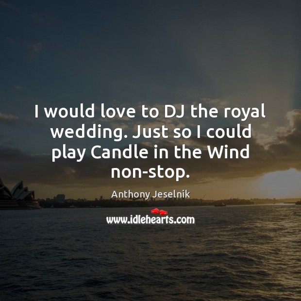 I would love to DJ the royal wedding. Just so I could play Candle in the Wind non-stop. 