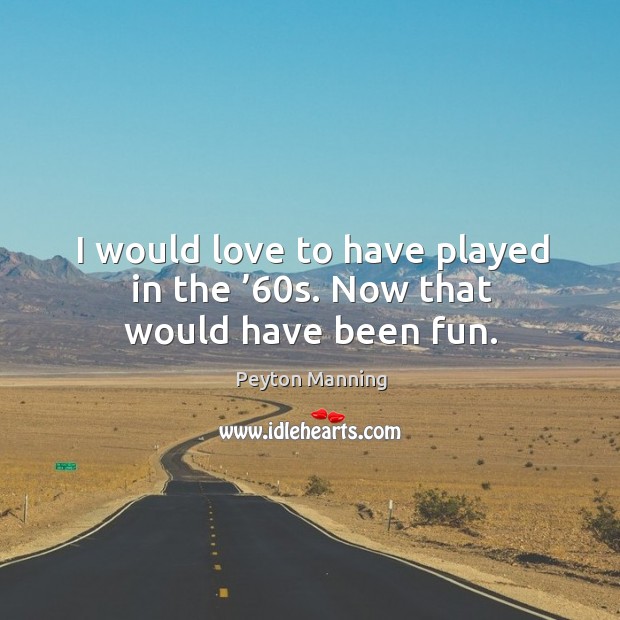 I would love to have played in the ’60s. Now that would have been fun. Peyton Manning Picture Quote