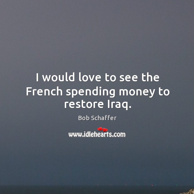 I would love to see the french spending money to restore iraq. Bob Schaffer Picture Quote