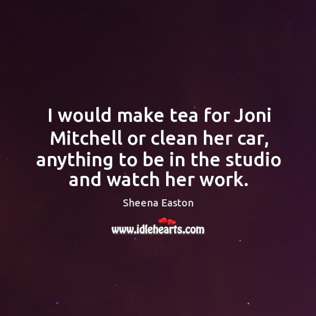 I would make tea for joni mitchell or clean her car, anything to be in the studio and watch her work. Sheena Easton Picture Quote