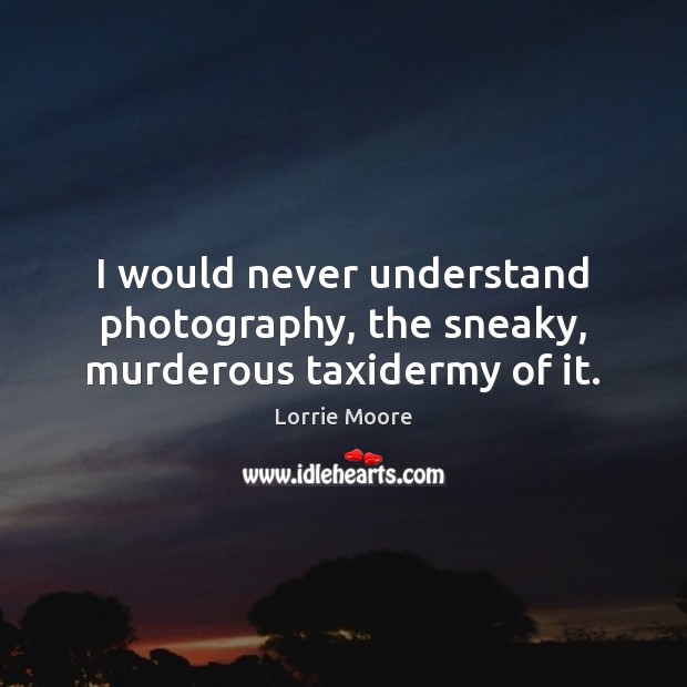 I would never understand photography, the sneaky, murderous taxidermy of it. Lorrie Moore Picture Quote