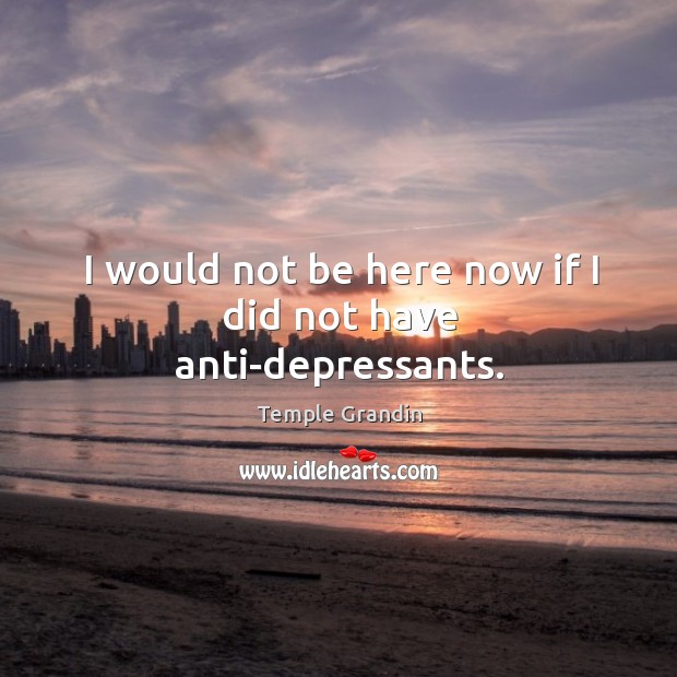 I would not be here now if I did not have anti-depressants. Image