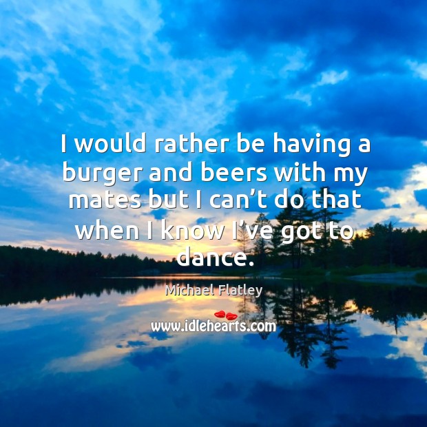 I would rather be having a burger and beers with my mates but I can’t do that when I know I’ve got to dance. Michael Flatley Picture Quote