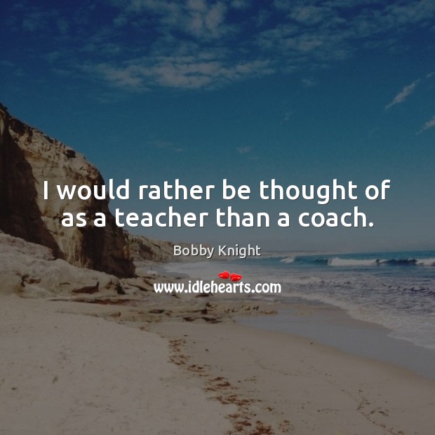 I would rather be thought of as a teacher than a coach. Bobby Knight Picture Quote