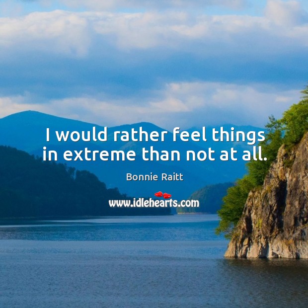 I would rather feel things in extreme than not at all. Bonnie Raitt Picture Quote