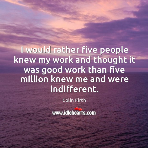 I would rather five people knew my work and thought it was good work than five million knew me and were indifferent. Image