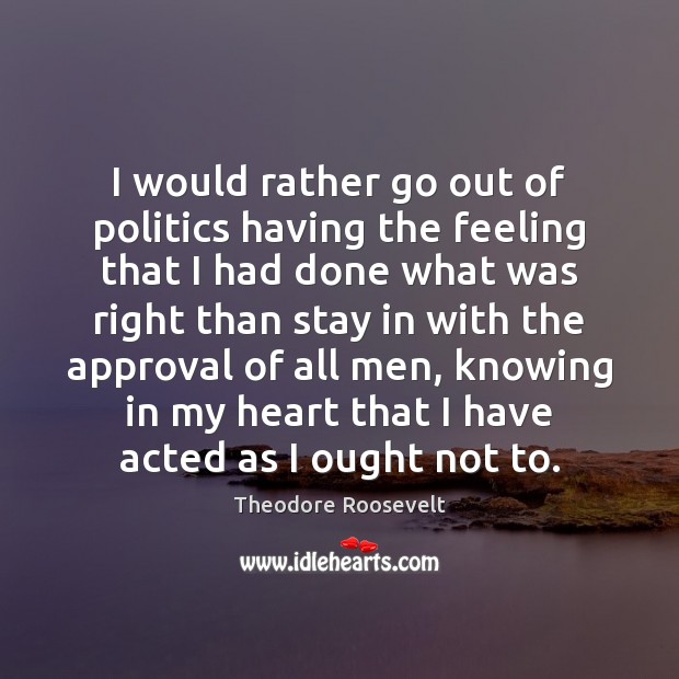 I would rather go out of politics having the feeling that I Theodore Roosevelt Picture Quote