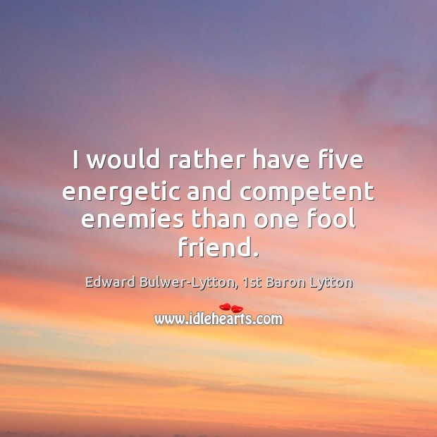 I would rather have five energetic and competent enemies than one fool friend. Edward Bulwer-Lytton, 1st Baron Lytton Picture Quote