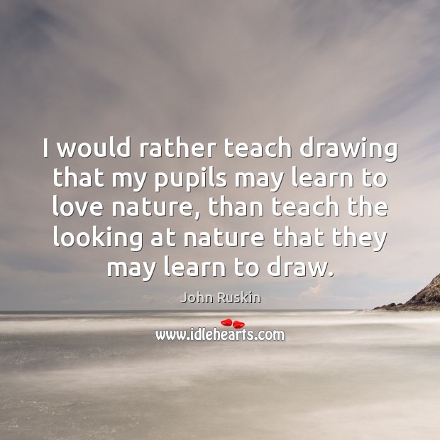 I would rather teach drawing that my pupils may learn to love John Ruskin Picture Quote