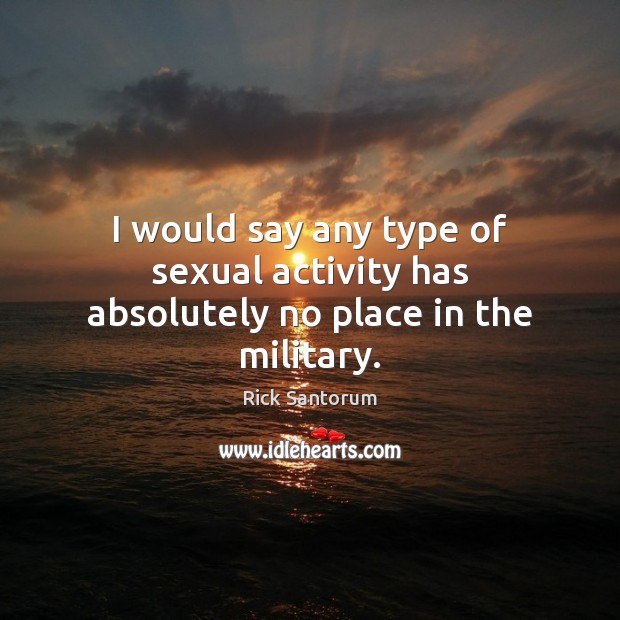 I would say any type of sexual activity has absolutely no place in the military. Rick Santorum Picture Quote
