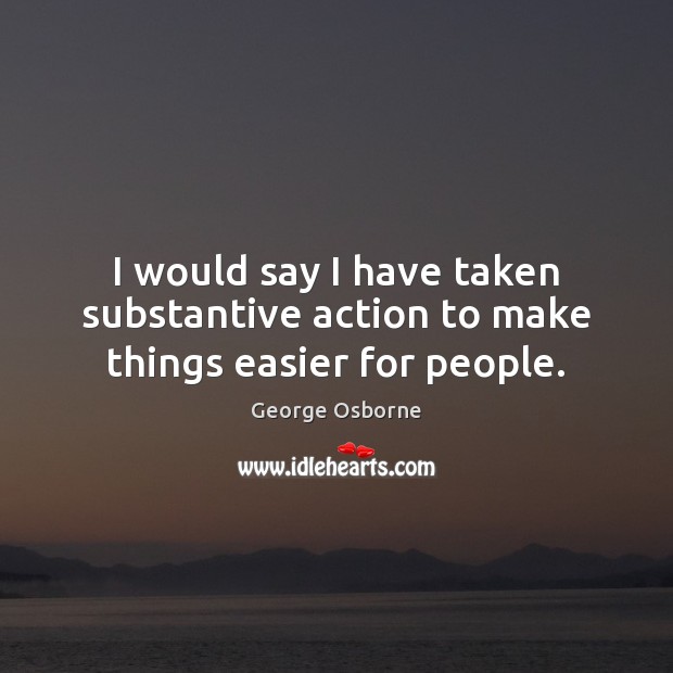 I would say I have taken substantive action to make things easier for people. George Osborne Picture Quote