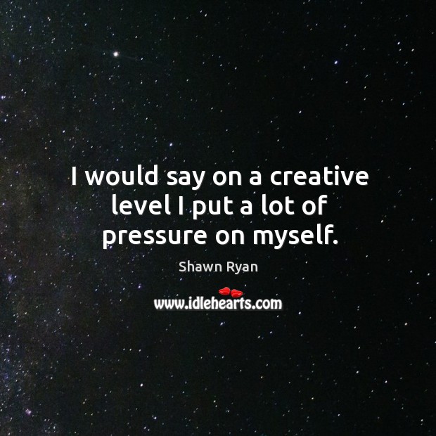 I would say on a creative level I put a lot of pressure on myself. Shawn Ryan Picture Quote
