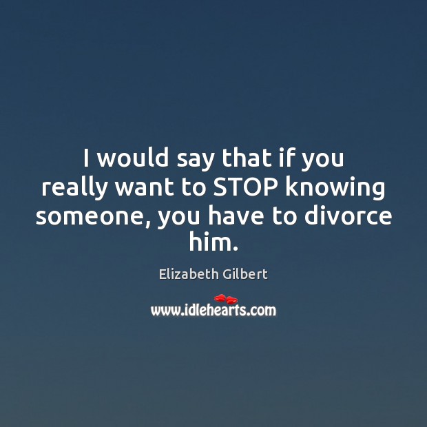 I would say that if you really want to STOP knowing someone, you have to divorce him. Elizabeth Gilbert Picture Quote