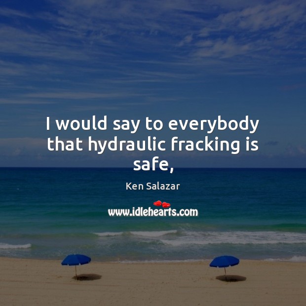 I would say to everybody that hydraulic fracking is safe, Ken Salazar Picture Quote