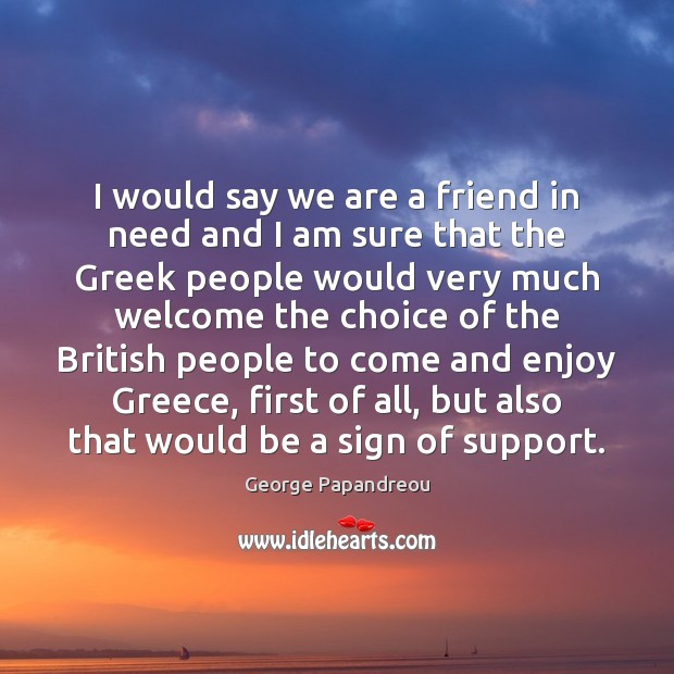 I would say we are a friend in need and I am George Papandreou Picture Quote