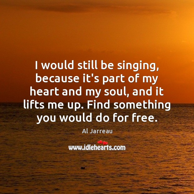I would still be singing, because it’s part of my heart and Image