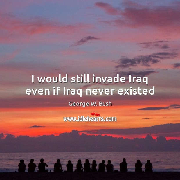 I would still invade Iraq even if Iraq never existed George W. Bush Picture Quote