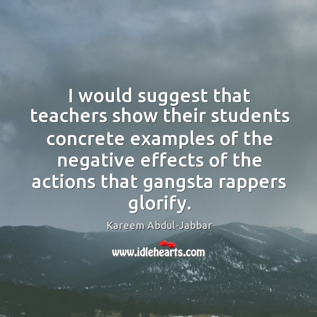 I would suggest that teachers show their students concrete examples of the negative effects of the actions that gangsta rappers glorify. Kareem Abdul-Jabbar Picture Quote