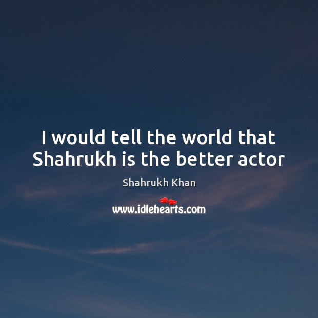 I would tell the world that Shahrukh is the better actor Shahrukh Khan Picture Quote