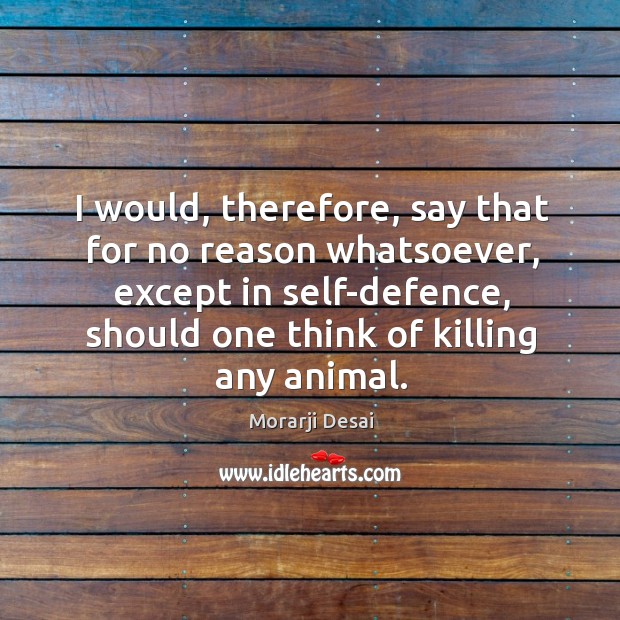 I would, therefore, say that for no reason whatsoever, except in self-defence, should one think of killing any animal. Morarji Desai Picture Quote