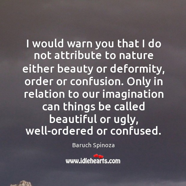 I would warn you that I do not attribute to nature either beauty or deformity, order or confusion. Baruch Spinoza Picture Quote