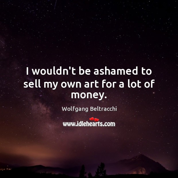 I wouldn’t be ashamed to sell my own art for a lot of money. Wolfgang Beltracchi Picture Quote